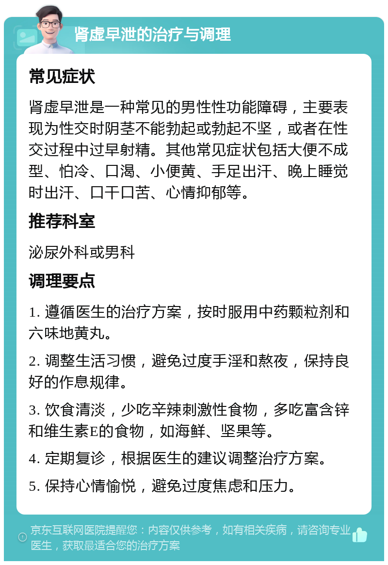 肾虚早泄的治疗与调理 常见症状 肾虚早泄是一种常见的男性性功能障碍，主要表现为性交时阴茎不能勃起或勃起不坚，或者在性交过程中过早射精。其他常见症状包括大便不成型、怕冷、口渴、小便黄、手足出汗、晚上睡觉时出汗、口干口苦、心情抑郁等。 推荐科室 泌尿外科或男科 调理要点 1. 遵循医生的治疗方案，按时服用中药颗粒剂和六味地黄丸。 2. 调整生活习惯，避免过度手淫和熬夜，保持良好的作息规律。 3. 饮食清淡，少吃辛辣刺激性食物，多吃富含锌和维生素E的食物，如海鲜、坚果等。 4. 定期复诊，根据医生的建议调整治疗方案。 5. 保持心情愉悦，避免过度焦虑和压力。