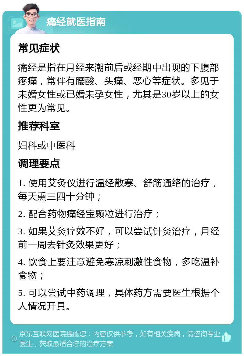 痛经就医指南 常见症状 痛经是指在月经来潮前后或经期中出现的下腹部疼痛，常伴有腰酸、头痛、恶心等症状。多见于未婚女性或已婚未孕女性，尤其是30岁以上的女性更为常见。 推荐科室 妇科或中医科 调理要点 1. 使用艾灸仪进行温经散寒、舒筋通络的治疗，每天熏三四十分钟； 2. 配合药物痛经宝颗粒进行治疗； 3. 如果艾灸疗效不好，可以尝试针灸治疗，月经前一周去针灸效果更好； 4. 饮食上要注意避免寒凉刺激性食物，多吃温补食物； 5. 可以尝试中药调理，具体药方需要医生根据个人情况开具。