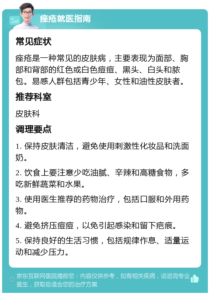 痤疮就医指南 常见症状 痤疮是一种常见的皮肤病，主要表现为面部、胸部和背部的红色或白色痘痘、黑头、白头和脓包。易感人群包括青少年、女性和油性皮肤者。 推荐科室 皮肤科 调理要点 1. 保持皮肤清洁，避免使用刺激性化妆品和洗面奶。 2. 饮食上要注意少吃油腻、辛辣和高糖食物，多吃新鲜蔬菜和水果。 3. 使用医生推荐的药物治疗，包括口服和外用药物。 4. 避免挤压痘痘，以免引起感染和留下疤痕。 5. 保持良好的生活习惯，包括规律作息、适量运动和减少压力。