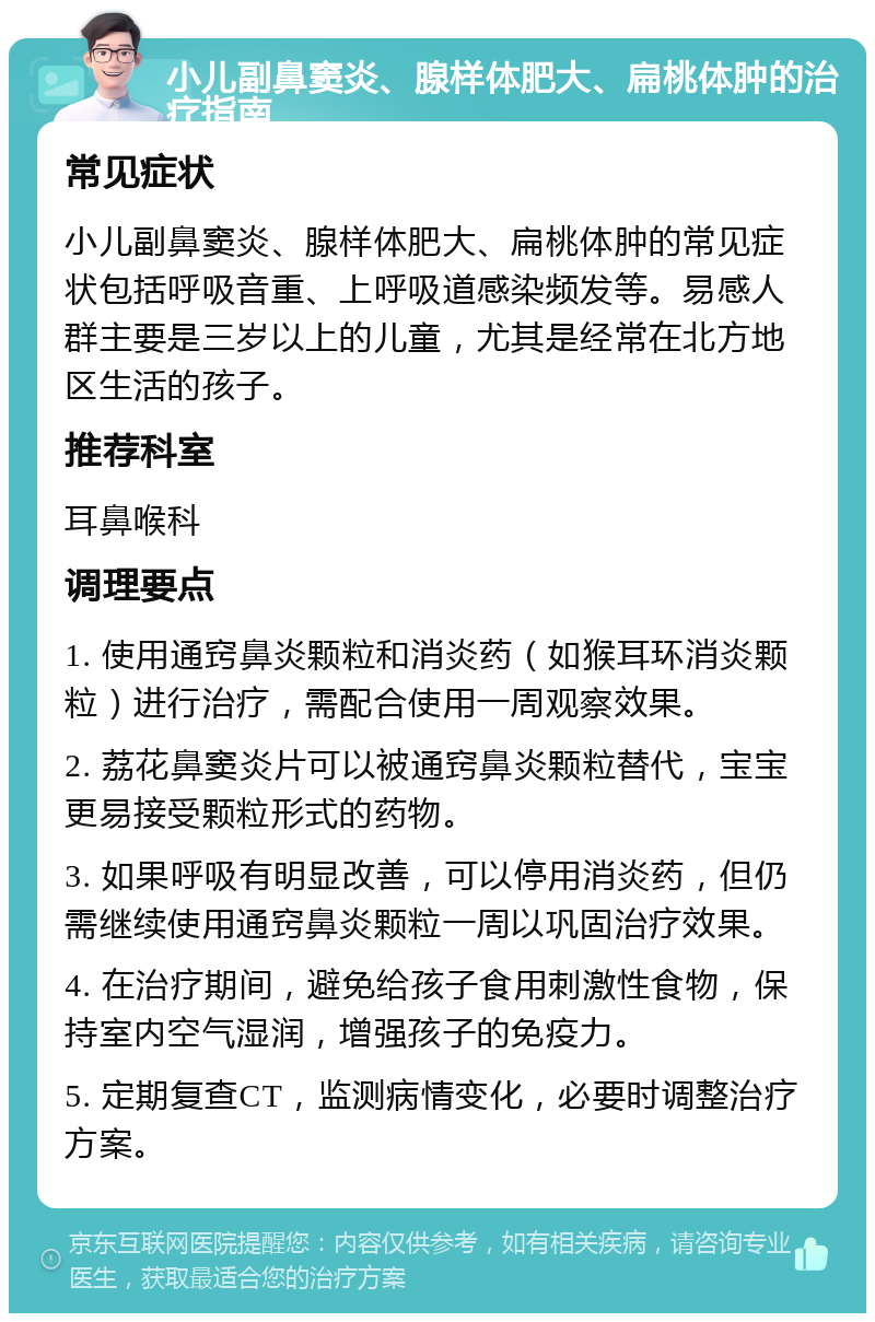 小儿副鼻窦炎、腺样体肥大、扁桃体肿的治疗指南 常见症状 小儿副鼻窦炎、腺样体肥大、扁桃体肿的常见症状包括呼吸音重、上呼吸道感染频发等。易感人群主要是三岁以上的儿童，尤其是经常在北方地区生活的孩子。 推荐科室 耳鼻喉科 调理要点 1. 使用通窍鼻炎颗粒和消炎药（如猴耳环消炎颗粒）进行治疗，需配合使用一周观察效果。 2. 荔花鼻窦炎片可以被通窍鼻炎颗粒替代，宝宝更易接受颗粒形式的药物。 3. 如果呼吸有明显改善，可以停用消炎药，但仍需继续使用通窍鼻炎颗粒一周以巩固治疗效果。 4. 在治疗期间，避免给孩子食用刺激性食物，保持室内空气湿润，增强孩子的免疫力。 5. 定期复查CT，监测病情变化，必要时调整治疗方案。