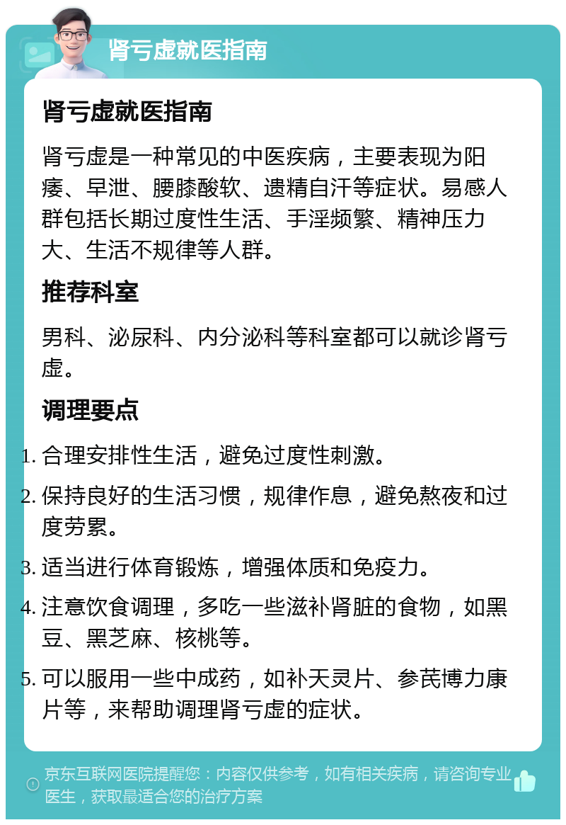 肾亏虚就医指南 肾亏虚就医指南 肾亏虚是一种常见的中医疾病，主要表现为阳痿、早泄、腰膝酸软、遗精自汗等症状。易感人群包括长期过度性生活、手淫频繁、精神压力大、生活不规律等人群。 推荐科室 男科、泌尿科、内分泌科等科室都可以就诊肾亏虚。 调理要点 合理安排性生活，避免过度性刺激。 保持良好的生活习惯，规律作息，避免熬夜和过度劳累。 适当进行体育锻炼，增强体质和免疫力。 注意饮食调理，多吃一些滋补肾脏的食物，如黑豆、黑芝麻、核桃等。 可以服用一些中成药，如补天灵片、参芪博力康片等，来帮助调理肾亏虚的症状。