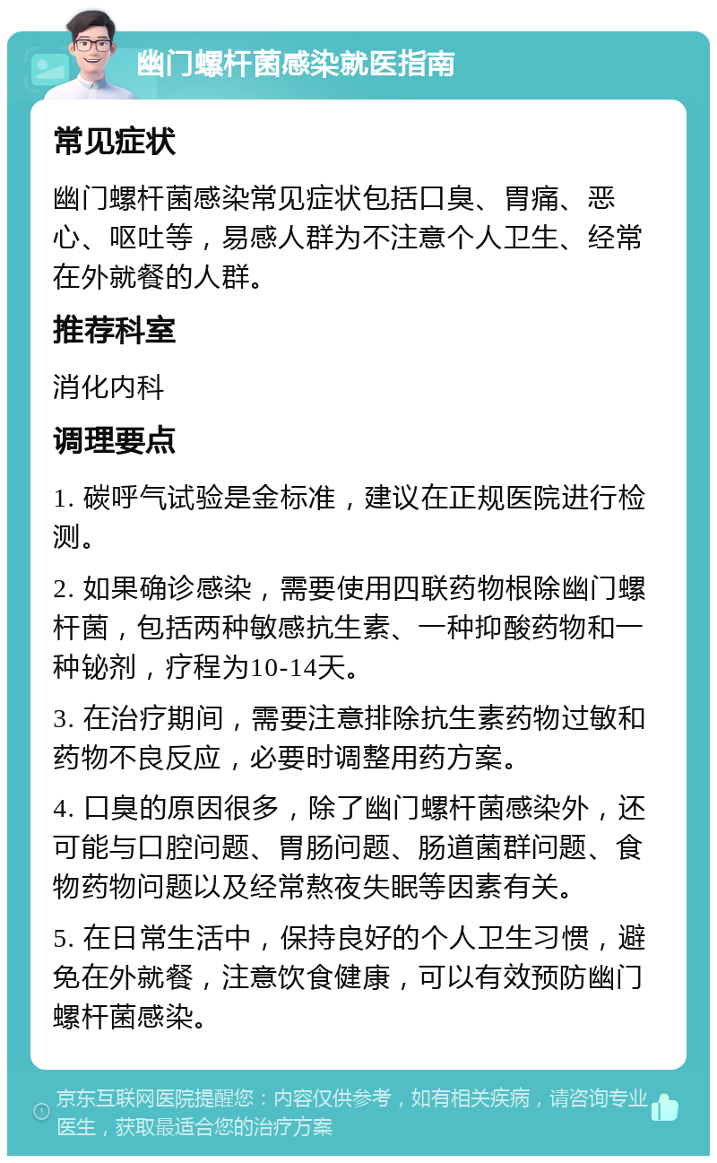 幽门螺杆菌感染就医指南 常见症状 幽门螺杆菌感染常见症状包括口臭、胃痛、恶心、呕吐等，易感人群为不注意个人卫生、经常在外就餐的人群。 推荐科室 消化内科 调理要点 1. 碳呼气试验是金标准，建议在正规医院进行检测。 2. 如果确诊感染，需要使用四联药物根除幽门螺杆菌，包括两种敏感抗生素、一种抑酸药物和一种铋剂，疗程为10-14天。 3. 在治疗期间，需要注意排除抗生素药物过敏和药物不良反应，必要时调整用药方案。 4. 口臭的原因很多，除了幽门螺杆菌感染外，还可能与口腔问题、胃肠问题、肠道菌群问题、食物药物问题以及经常熬夜失眠等因素有关。 5. 在日常生活中，保持良好的个人卫生习惯，避免在外就餐，注意饮食健康，可以有效预防幽门螺杆菌感染。