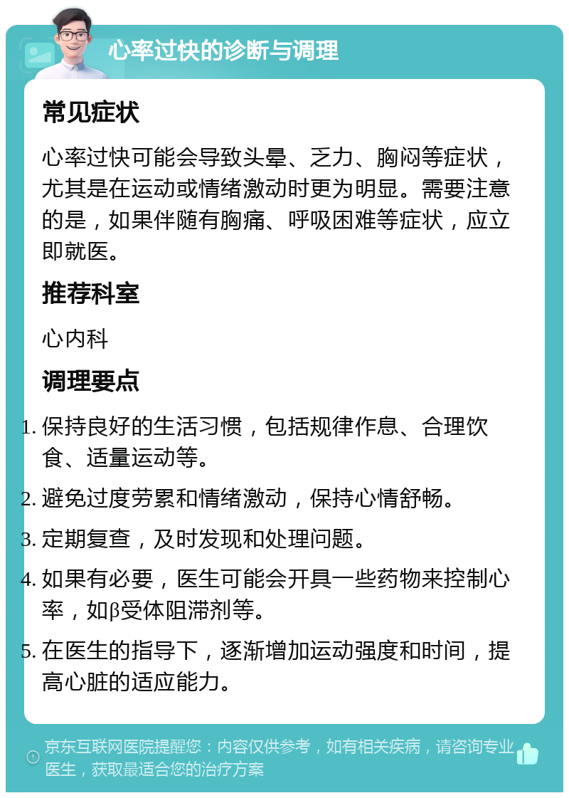 心率过快的诊断与调理 常见症状 心率过快可能会导致头晕、乏力、胸闷等症状，尤其是在运动或情绪激动时更为明显。需要注意的是，如果伴随有胸痛、呼吸困难等症状，应立即就医。 推荐科室 心内科 调理要点 保持良好的生活习惯，包括规律作息、合理饮食、适量运动等。 避免过度劳累和情绪激动，保持心情舒畅。 定期复查，及时发现和处理问题。 如果有必要，医生可能会开具一些药物来控制心率，如β受体阻滞剂等。 在医生的指导下，逐渐增加运动强度和时间，提高心脏的适应能力。