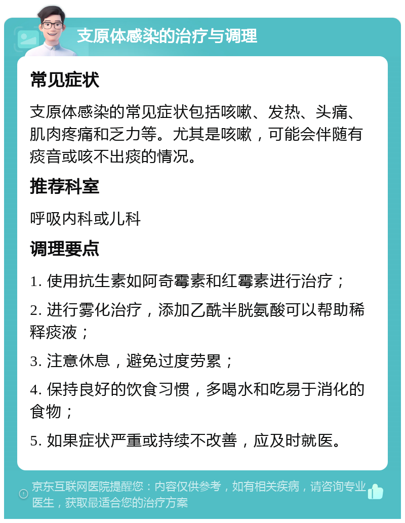 支原体感染的治疗与调理 常见症状 支原体感染的常见症状包括咳嗽、发热、头痛、肌肉疼痛和乏力等。尤其是咳嗽，可能会伴随有痰音或咳不出痰的情况。 推荐科室 呼吸内科或儿科 调理要点 1. 使用抗生素如阿奇霉素和红霉素进行治疗； 2. 进行雾化治疗，添加乙酰半胱氨酸可以帮助稀释痰液； 3. 注意休息，避免过度劳累； 4. 保持良好的饮食习惯，多喝水和吃易于消化的食物； 5. 如果症状严重或持续不改善，应及时就医。