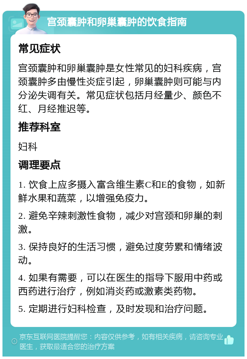 宫颈囊肿和卵巢囊肿的饮食指南 常见症状 宫颈囊肿和卵巢囊肿是女性常见的妇科疾病，宫颈囊肿多由慢性炎症引起，卵巢囊肿则可能与内分泌失调有关。常见症状包括月经量少、颜色不红、月经推迟等。 推荐科室 妇科 调理要点 1. 饮食上应多摄入富含维生素C和E的食物，如新鲜水果和蔬菜，以增强免疫力。 2. 避免辛辣刺激性食物，减少对宫颈和卵巢的刺激。 3. 保持良好的生活习惯，避免过度劳累和情绪波动。 4. 如果有需要，可以在医生的指导下服用中药或西药进行治疗，例如消炎药或激素类药物。 5. 定期进行妇科检查，及时发现和治疗问题。