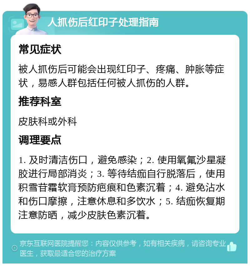 人抓伤后红印子处理指南 常见症状 被人抓伤后可能会出现红印子、疼痛、肿胀等症状，易感人群包括任何被人抓伤的人群。 推荐科室 皮肤科或外科 调理要点 1. 及时清洁伤口，避免感染；2. 使用氧氟沙星凝胶进行局部消炎；3. 等待结痂自行脱落后，使用积雪苷霜软膏预防疤痕和色素沉着；4. 避免沾水和伤口摩擦，注意休息和多饮水；5. 结痂恢复期注意防晒，减少皮肤色素沉着。