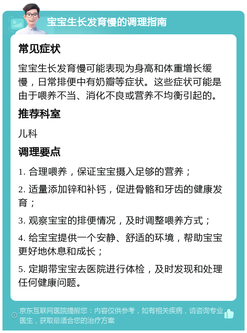 宝宝生长发育慢的调理指南 常见症状 宝宝生长发育慢可能表现为身高和体重增长缓慢，日常排便中有奶瓣等症状。这些症状可能是由于喂养不当、消化不良或营养不均衡引起的。 推荐科室 儿科 调理要点 1. 合理喂养，保证宝宝摄入足够的营养； 2. 适量添加锌和补钙，促进骨骼和牙齿的健康发育； 3. 观察宝宝的排便情况，及时调整喂养方式； 4. 给宝宝提供一个安静、舒适的环境，帮助宝宝更好地休息和成长； 5. 定期带宝宝去医院进行体检，及时发现和处理任何健康问题。