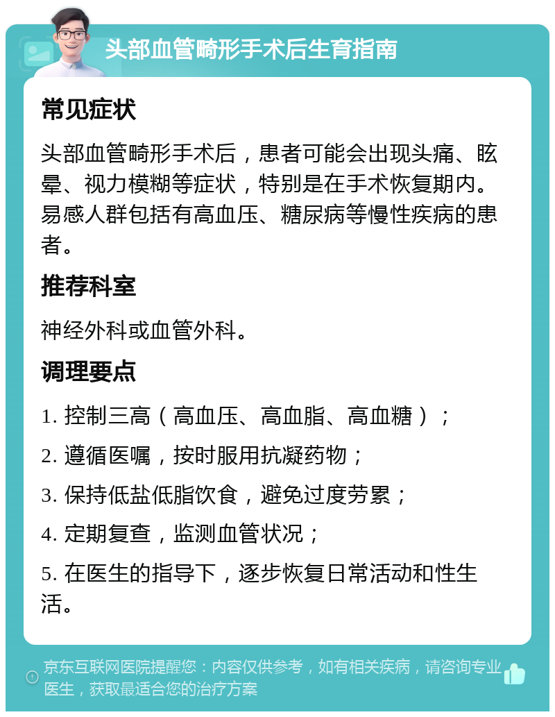 头部血管畸形手术后生育指南 常见症状 头部血管畸形手术后，患者可能会出现头痛、眩晕、视力模糊等症状，特别是在手术恢复期内。易感人群包括有高血压、糖尿病等慢性疾病的患者。 推荐科室 神经外科或血管外科。 调理要点 1. 控制三高（高血压、高血脂、高血糖）； 2. 遵循医嘱，按时服用抗凝药物； 3. 保持低盐低脂饮食，避免过度劳累； 4. 定期复查，监测血管状况； 5. 在医生的指导下，逐步恢复日常活动和性生活。