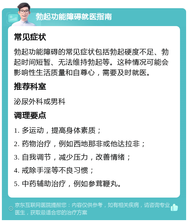 勃起功能障碍就医指南 常见症状 勃起功能障碍的常见症状包括勃起硬度不足、勃起时间短暂、无法维持勃起等。这种情况可能会影响性生活质量和自尊心，需要及时就医。 推荐科室 泌尿外科或男科 调理要点 1. 多运动，提高身体素质； 2. 药物治疗，例如西地那非或他达拉非； 3. 自我调节，减少压力，改善情绪； 4. 戒除手淫等不良习惯； 5. 中药辅助治疗，例如参茸鞭丸。