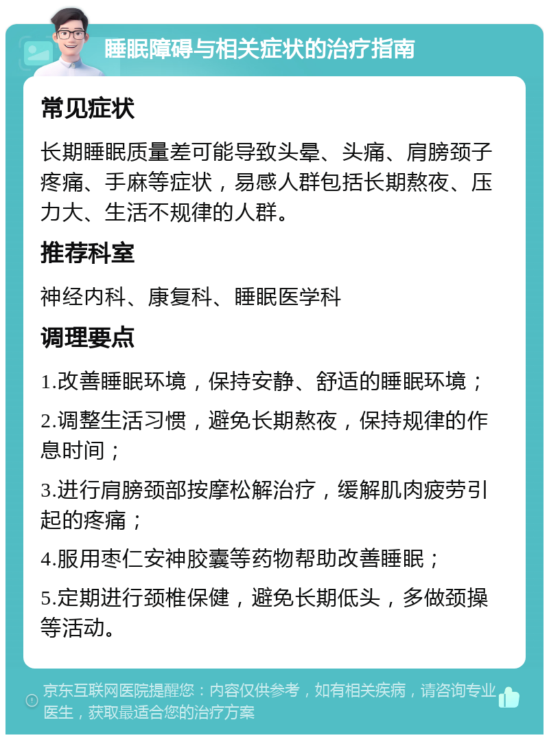 睡眠障碍与相关症状的治疗指南 常见症状 长期睡眠质量差可能导致头晕、头痛、肩膀颈子疼痛、手麻等症状，易感人群包括长期熬夜、压力大、生活不规律的人群。 推荐科室 神经内科、康复科、睡眠医学科 调理要点 1.改善睡眠环境，保持安静、舒适的睡眠环境； 2.调整生活习惯，避免长期熬夜，保持规律的作息时间； 3.进行肩膀颈部按摩松解治疗，缓解肌肉疲劳引起的疼痛； 4.服用枣仁安神胶囊等药物帮助改善睡眠； 5.定期进行颈椎保健，避免长期低头，多做颈操等活动。