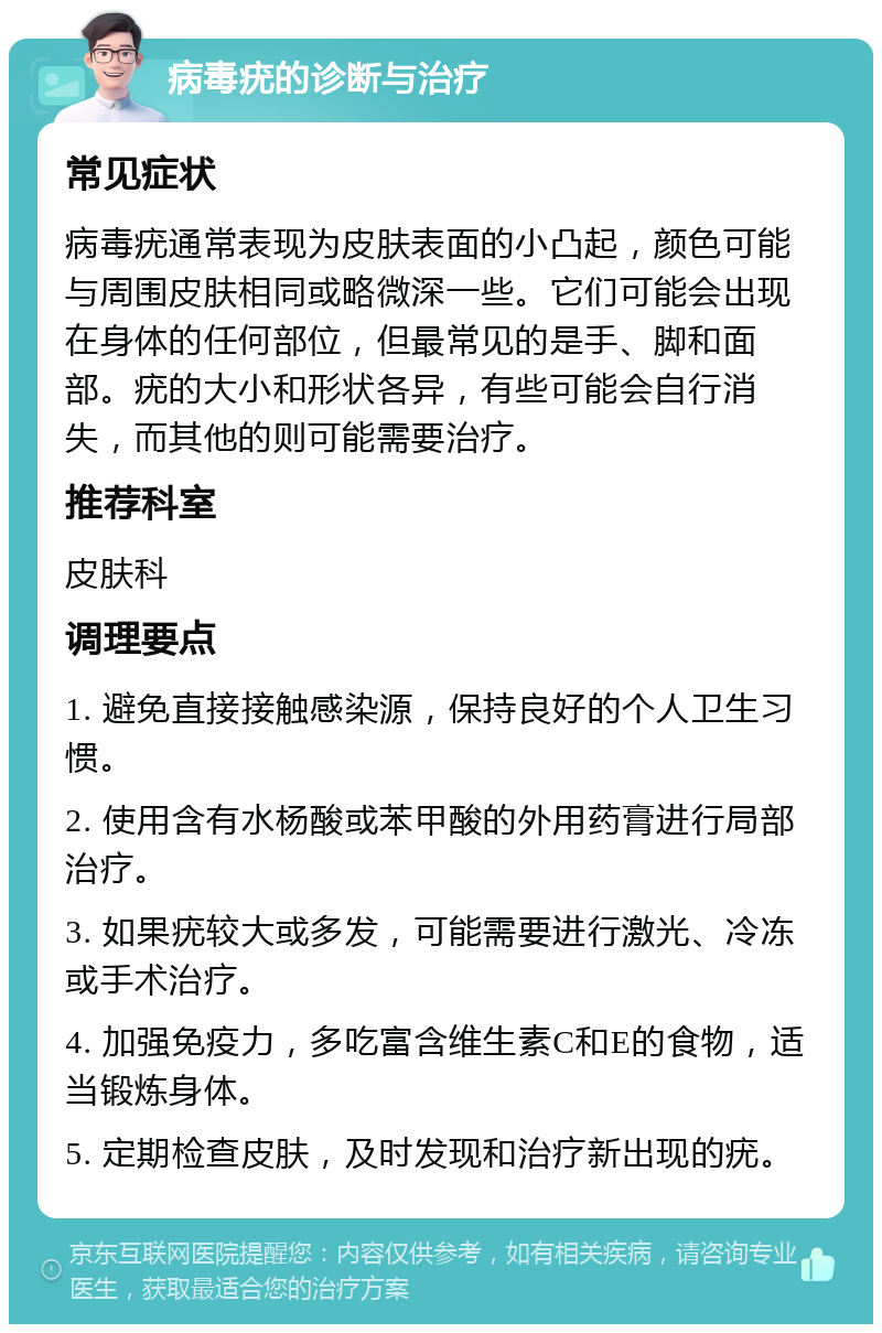 病毒疣的诊断与治疗 常见症状 病毒疣通常表现为皮肤表面的小凸起，颜色可能与周围皮肤相同或略微深一些。它们可能会出现在身体的任何部位，但最常见的是手、脚和面部。疣的大小和形状各异，有些可能会自行消失，而其他的则可能需要治疗。 推荐科室 皮肤科 调理要点 1. 避免直接接触感染源，保持良好的个人卫生习惯。 2. 使用含有水杨酸或苯甲酸的外用药膏进行局部治疗。 3. 如果疣较大或多发，可能需要进行激光、冷冻或手术治疗。 4. 加强免疫力，多吃富含维生素C和E的食物，适当锻炼身体。 5. 定期检查皮肤，及时发现和治疗新出现的疣。