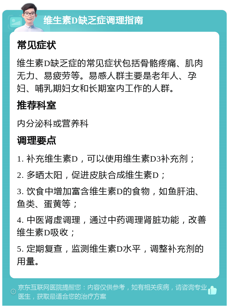 维生素D缺乏症调理指南 常见症状 维生素D缺乏症的常见症状包括骨骼疼痛、肌肉无力、易疲劳等。易感人群主要是老年人、孕妇、哺乳期妇女和长期室内工作的人群。 推荐科室 内分泌科或营养科 调理要点 1. 补充维生素D，可以使用维生素D3补充剂； 2. 多晒太阳，促进皮肤合成维生素D； 3. 饮食中增加富含维生素D的食物，如鱼肝油、鱼类、蛋黄等； 4. 中医肾虚调理，通过中药调理肾脏功能，改善维生素D吸收； 5. 定期复查，监测维生素D水平，调整补充剂的用量。