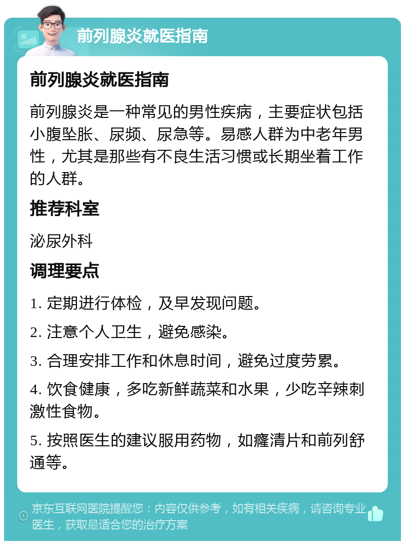 前列腺炎就医指南 前列腺炎就医指南 前列腺炎是一种常见的男性疾病，主要症状包括小腹坠胀、尿频、尿急等。易感人群为中老年男性，尤其是那些有不良生活习惯或长期坐着工作的人群。 推荐科室 泌尿外科 调理要点 1. 定期进行体检，及早发现问题。 2. 注意个人卫生，避免感染。 3. 合理安排工作和休息时间，避免过度劳累。 4. 饮食健康，多吃新鲜蔬菜和水果，少吃辛辣刺激性食物。 5. 按照医生的建议服用药物，如癃清片和前列舒通等。