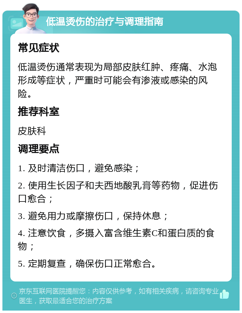 低温烫伤的治疗与调理指南 常见症状 低温烫伤通常表现为局部皮肤红肿、疼痛、水泡形成等症状，严重时可能会有渗液或感染的风险。 推荐科室 皮肤科 调理要点 1. 及时清洁伤口，避免感染； 2. 使用生长因子和夫西地酸乳膏等药物，促进伤口愈合； 3. 避免用力或摩擦伤口，保持休息； 4. 注意饮食，多摄入富含维生素C和蛋白质的食物； 5. 定期复查，确保伤口正常愈合。