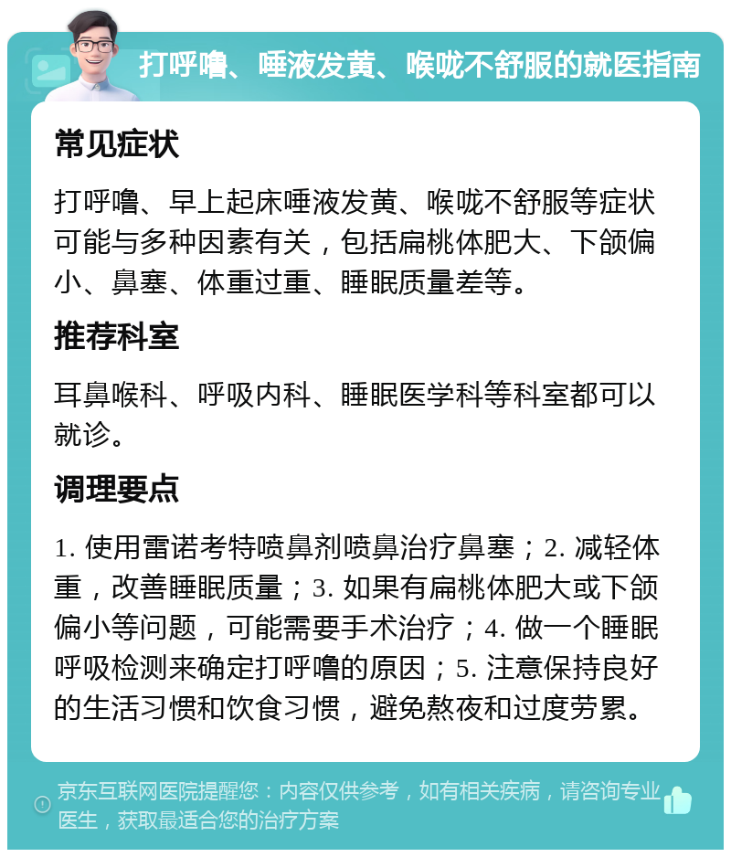 打呼噜、唾液发黄、喉咙不舒服的就医指南 常见症状 打呼噜、早上起床唾液发黄、喉咙不舒服等症状可能与多种因素有关，包括扁桃体肥大、下颌偏小、鼻塞、体重过重、睡眠质量差等。 推荐科室 耳鼻喉科、呼吸内科、睡眠医学科等科室都可以就诊。 调理要点 1. 使用雷诺考特喷鼻剂喷鼻治疗鼻塞；2. 减轻体重，改善睡眠质量；3. 如果有扁桃体肥大或下颌偏小等问题，可能需要手术治疗；4. 做一个睡眠呼吸检测来确定打呼噜的原因；5. 注意保持良好的生活习惯和饮食习惯，避免熬夜和过度劳累。