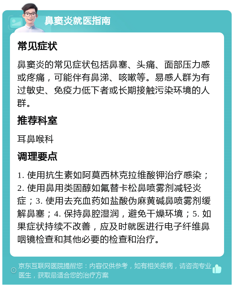 鼻窦炎就医指南 常见症状 鼻窦炎的常见症状包括鼻塞、头痛、面部压力感或疼痛，可能伴有鼻涕、咳嗽等。易感人群为有过敏史、免疫力低下者或长期接触污染环境的人群。 推荐科室 耳鼻喉科 调理要点 1. 使用抗生素如阿莫西林克拉维酸钾治疗感染；2. 使用鼻用类固醇如氟替卡松鼻喷雾剂减轻炎症；3. 使用去充血药如盐酸伪麻黄碱鼻喷雾剂缓解鼻塞；4. 保持鼻腔湿润，避免干燥环境；5. 如果症状持续不改善，应及时就医进行电子纤维鼻咽镜检查和其他必要的检查和治疗。