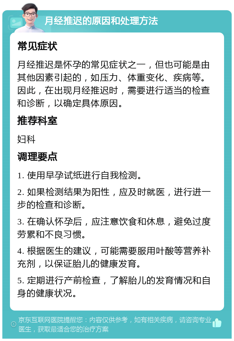 月经推迟的原因和处理方法 常见症状 月经推迟是怀孕的常见症状之一，但也可能是由其他因素引起的，如压力、体重变化、疾病等。因此，在出现月经推迟时，需要进行适当的检查和诊断，以确定具体原因。 推荐科室 妇科 调理要点 1. 使用早孕试纸进行自我检测。 2. 如果检测结果为阳性，应及时就医，进行进一步的检查和诊断。 3. 在确认怀孕后，应注意饮食和休息，避免过度劳累和不良习惯。 4. 根据医生的建议，可能需要服用叶酸等营养补充剂，以保证胎儿的健康发育。 5. 定期进行产前检查，了解胎儿的发育情况和自身的健康状况。