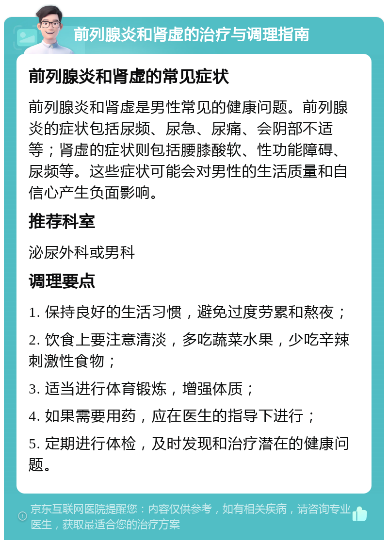 前列腺炎和肾虚的治疗与调理指南 前列腺炎和肾虚的常见症状 前列腺炎和肾虚是男性常见的健康问题。前列腺炎的症状包括尿频、尿急、尿痛、会阴部不适等；肾虚的症状则包括腰膝酸软、性功能障碍、尿频等。这些症状可能会对男性的生活质量和自信心产生负面影响。 推荐科室 泌尿外科或男科 调理要点 1. 保持良好的生活习惯，避免过度劳累和熬夜； 2. 饮食上要注意清淡，多吃蔬菜水果，少吃辛辣刺激性食物； 3. 适当进行体育锻炼，增强体质； 4. 如果需要用药，应在医生的指导下进行； 5. 定期进行体检，及时发现和治疗潜在的健康问题。