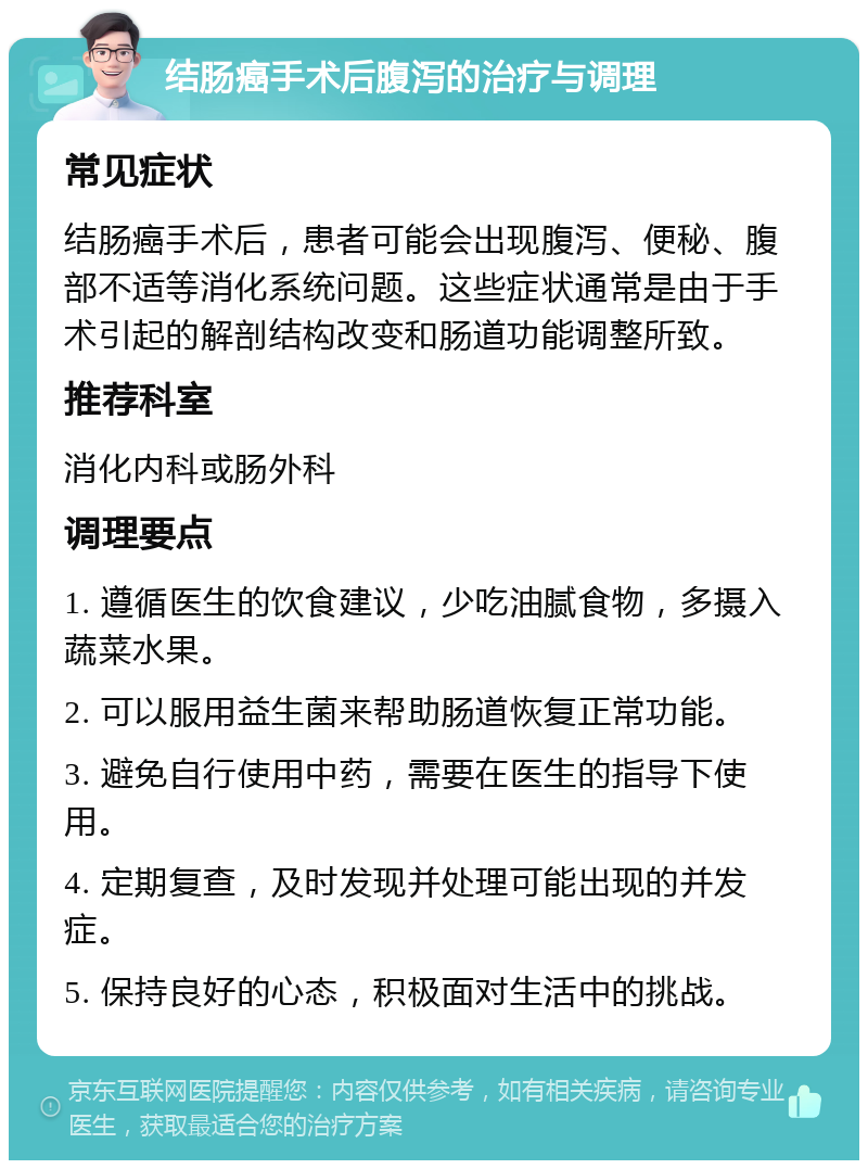 结肠癌手术后腹泻的治疗与调理 常见症状 结肠癌手术后，患者可能会出现腹泻、便秘、腹部不适等消化系统问题。这些症状通常是由于手术引起的解剖结构改变和肠道功能调整所致。 推荐科室 消化内科或肠外科 调理要点 1. 遵循医生的饮食建议，少吃油腻食物，多摄入蔬菜水果。 2. 可以服用益生菌来帮助肠道恢复正常功能。 3. 避免自行使用中药，需要在医生的指导下使用。 4. 定期复查，及时发现并处理可能出现的并发症。 5. 保持良好的心态，积极面对生活中的挑战。