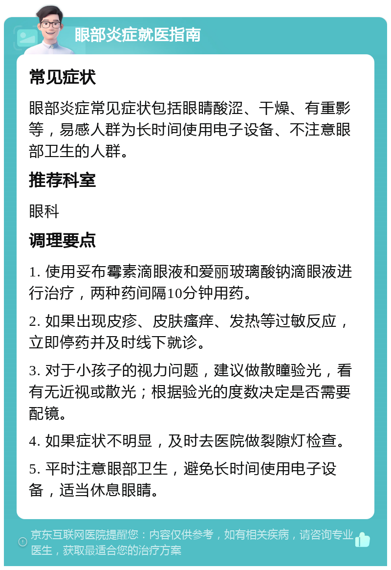 眼部炎症就医指南 常见症状 眼部炎症常见症状包括眼睛酸涩、干燥、有重影等，易感人群为长时间使用电子设备、不注意眼部卫生的人群。 推荐科室 眼科 调理要点 1. 使用妥布霉素滴眼液和爱丽玻璃酸钠滴眼液进行治疗，两种药间隔10分钟用药。 2. 如果出现皮疹、皮肤瘙痒、发热等过敏反应，立即停药并及时线下就诊。 3. 对于小孩子的视力问题，建议做散瞳验光，看有无近视或散光；根据验光的度数决定是否需要配镜。 4. 如果症状不明显，及时去医院做裂隙灯检查。 5. 平时注意眼部卫生，避免长时间使用电子设备，适当休息眼睛。