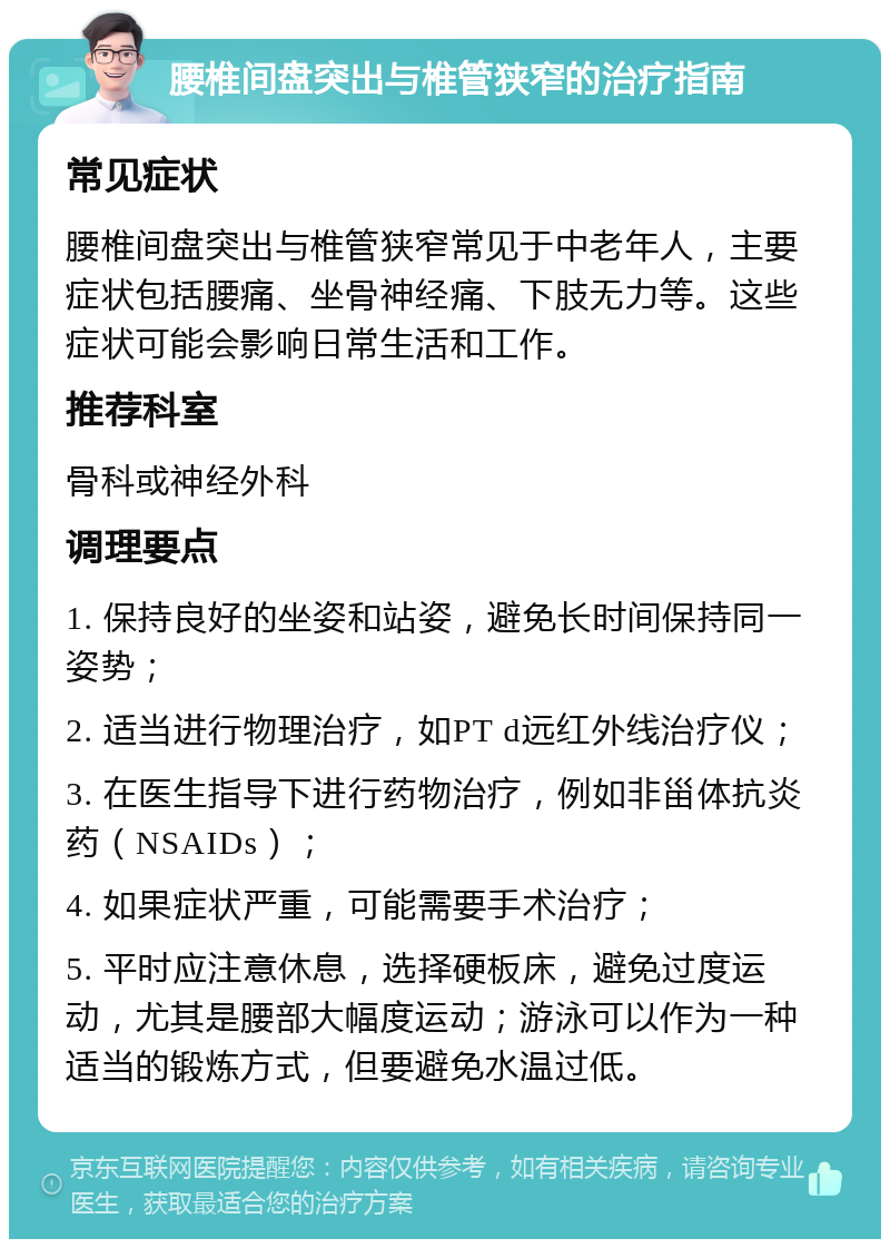 腰椎间盘突出与椎管狭窄的治疗指南 常见症状 腰椎间盘突出与椎管狭窄常见于中老年人，主要症状包括腰痛、坐骨神经痛、下肢无力等。这些症状可能会影响日常生活和工作。 推荐科室 骨科或神经外科 调理要点 1. 保持良好的坐姿和站姿，避免长时间保持同一姿势； 2. 适当进行物理治疗，如PT d远红外线治疗仪； 3. 在医生指导下进行药物治疗，例如非甾体抗炎药（NSAIDs）； 4. 如果症状严重，可能需要手术治疗； 5. 平时应注意休息，选择硬板床，避免过度运动，尤其是腰部大幅度运动；游泳可以作为一种适当的锻炼方式，但要避免水温过低。