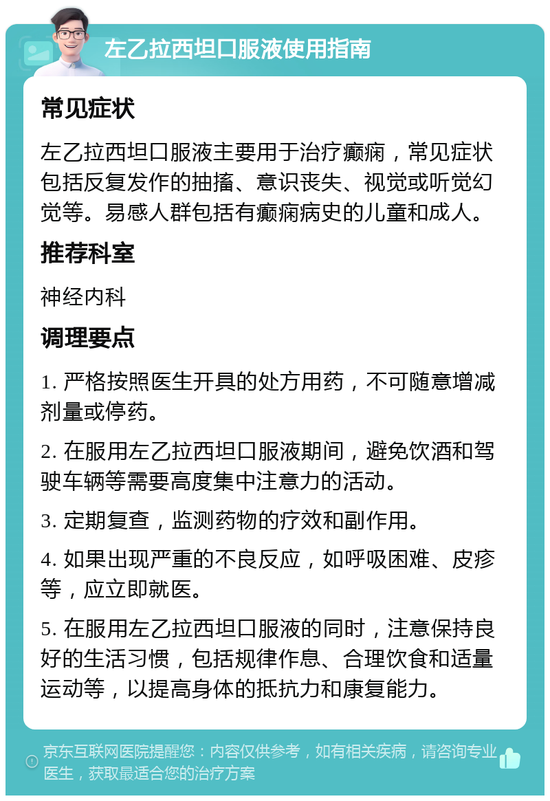 左乙拉西坦口服液使用指南 常见症状 左乙拉西坦口服液主要用于治疗癫痫，常见症状包括反复发作的抽搐、意识丧失、视觉或听觉幻觉等。易感人群包括有癫痫病史的儿童和成人。 推荐科室 神经内科 调理要点 1. 严格按照医生开具的处方用药，不可随意增减剂量或停药。 2. 在服用左乙拉西坦口服液期间，避免饮酒和驾驶车辆等需要高度集中注意力的活动。 3. 定期复查，监测药物的疗效和副作用。 4. 如果出现严重的不良反应，如呼吸困难、皮疹等，应立即就医。 5. 在服用左乙拉西坦口服液的同时，注意保持良好的生活习惯，包括规律作息、合理饮食和适量运动等，以提高身体的抵抗力和康复能力。