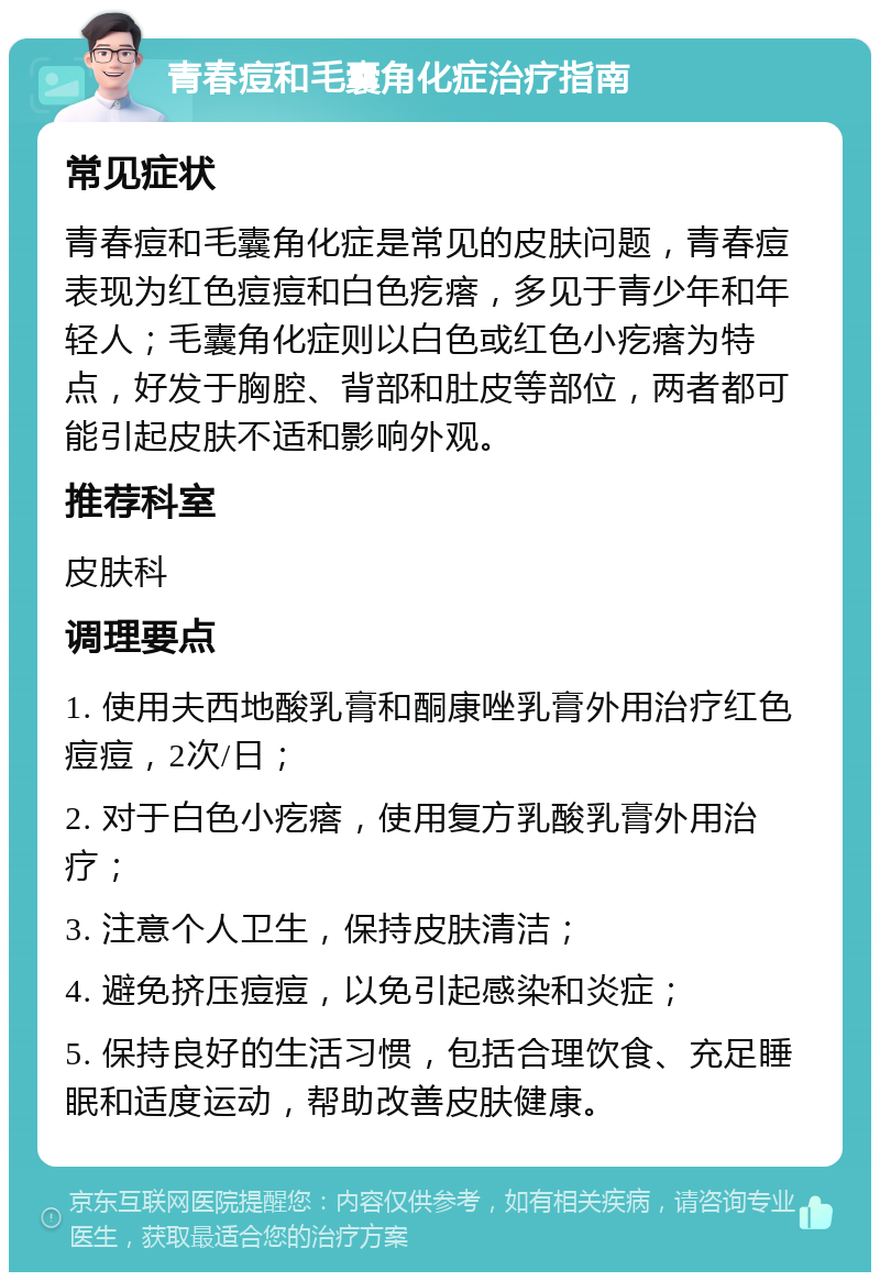 青春痘和毛囊角化症治疗指南 常见症状 青春痘和毛囊角化症是常见的皮肤问题，青春痘表现为红色痘痘和白色疙瘩，多见于青少年和年轻人；毛囊角化症则以白色或红色小疙瘩为特点，好发于胸腔、背部和肚皮等部位，两者都可能引起皮肤不适和影响外观。 推荐科室 皮肤科 调理要点 1. 使用夫西地酸乳膏和酮康唑乳膏外用治疗红色痘痘，2次/日； 2. 对于白色小疙瘩，使用复方乳酸乳膏外用治疗； 3. 注意个人卫生，保持皮肤清洁； 4. 避免挤压痘痘，以免引起感染和炎症； 5. 保持良好的生活习惯，包括合理饮食、充足睡眠和适度运动，帮助改善皮肤健康。