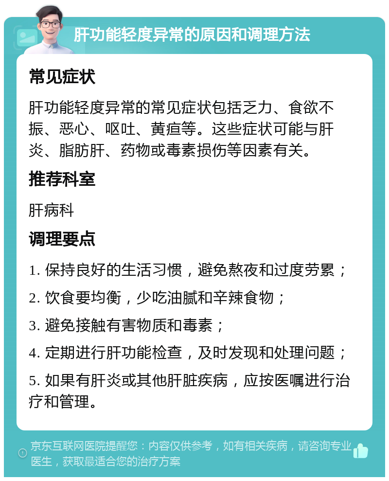 肝功能轻度异常的原因和调理方法 常见症状 肝功能轻度异常的常见症状包括乏力、食欲不振、恶心、呕吐、黄疸等。这些症状可能与肝炎、脂肪肝、药物或毒素损伤等因素有关。 推荐科室 肝病科 调理要点 1. 保持良好的生活习惯，避免熬夜和过度劳累； 2. 饮食要均衡，少吃油腻和辛辣食物； 3. 避免接触有害物质和毒素； 4. 定期进行肝功能检查，及时发现和处理问题； 5. 如果有肝炎或其他肝脏疾病，应按医嘱进行治疗和管理。