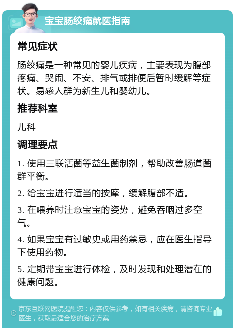 宝宝肠绞痛就医指南 常见症状 肠绞痛是一种常见的婴儿疾病，主要表现为腹部疼痛、哭闹、不安、排气或排便后暂时缓解等症状。易感人群为新生儿和婴幼儿。 推荐科室 儿科 调理要点 1. 使用三联活菌等益生菌制剂，帮助改善肠道菌群平衡。 2. 给宝宝进行适当的按摩，缓解腹部不适。 3. 在喂养时注意宝宝的姿势，避免吞咽过多空气。 4. 如果宝宝有过敏史或用药禁忌，应在医生指导下使用药物。 5. 定期带宝宝进行体检，及时发现和处理潜在的健康问题。