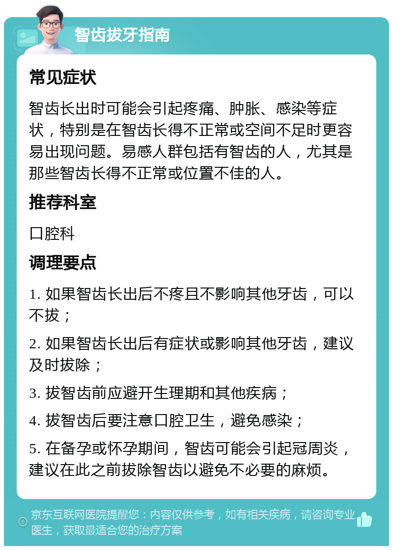 智齿拔牙指南 常见症状 智齿长出时可能会引起疼痛、肿胀、感染等症状，特别是在智齿长得不正常或空间不足时更容易出现问题。易感人群包括有智齿的人，尤其是那些智齿长得不正常或位置不佳的人。 推荐科室 口腔科 调理要点 1. 如果智齿长出后不疼且不影响其他牙齿，可以不拔； 2. 如果智齿长出后有症状或影响其他牙齿，建议及时拔除； 3. 拔智齿前应避开生理期和其他疾病； 4. 拔智齿后要注意口腔卫生，避免感染； 5. 在备孕或怀孕期间，智齿可能会引起冠周炎，建议在此之前拔除智齿以避免不必要的麻烦。