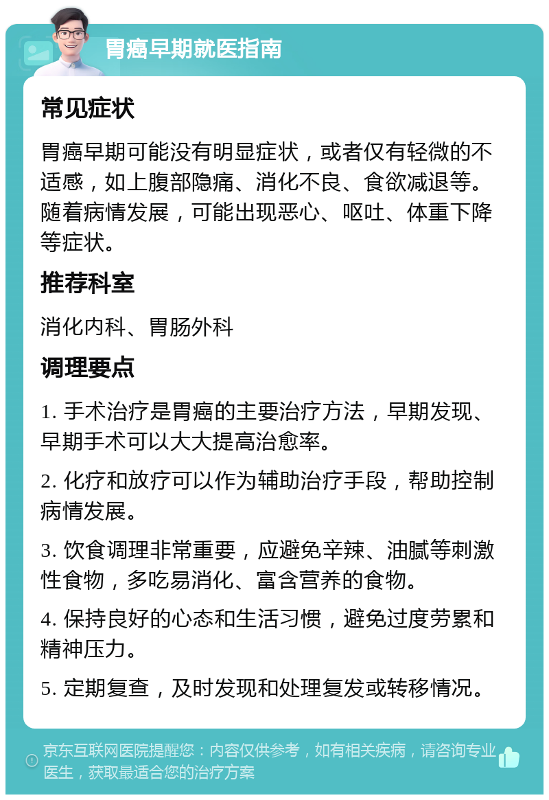 胃癌早期就医指南 常见症状 胃癌早期可能没有明显症状，或者仅有轻微的不适感，如上腹部隐痛、消化不良、食欲减退等。随着病情发展，可能出现恶心、呕吐、体重下降等症状。 推荐科室 消化内科、胃肠外科 调理要点 1. 手术治疗是胃癌的主要治疗方法，早期发现、早期手术可以大大提高治愈率。 2. 化疗和放疗可以作为辅助治疗手段，帮助控制病情发展。 3. 饮食调理非常重要，应避免辛辣、油腻等刺激性食物，多吃易消化、富含营养的食物。 4. 保持良好的心态和生活习惯，避免过度劳累和精神压力。 5. 定期复查，及时发现和处理复发或转移情况。