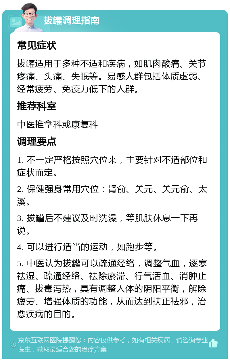 拔罐调理指南 常见症状 拔罐适用于多种不适和疾病，如肌肉酸痛、关节疼痛、头痛、失眠等。易感人群包括体质虚弱、经常疲劳、免疫力低下的人群。 推荐科室 中医推拿科或康复科 调理要点 1. 不一定严格按照穴位来，主要针对不适部位和症状而定。 2. 保健强身常用穴位：肾俞、关元、关元俞、太溪。 3. 拔罐后不建议及时洗澡，等肌肤休息一下再说。 4. 可以进行适当的运动，如跑步等。 5. 中医认为拔罐可以疏通经络，调整气血，逐寒祛湿、疏通经络、祛除瘀滞、行气活血、消肿止痛、拔毒泻热，具有调整人体的阴阳平衡，解除疲劳、增强体质的功能，从而达到扶正祛邪，治愈疾病的目的。