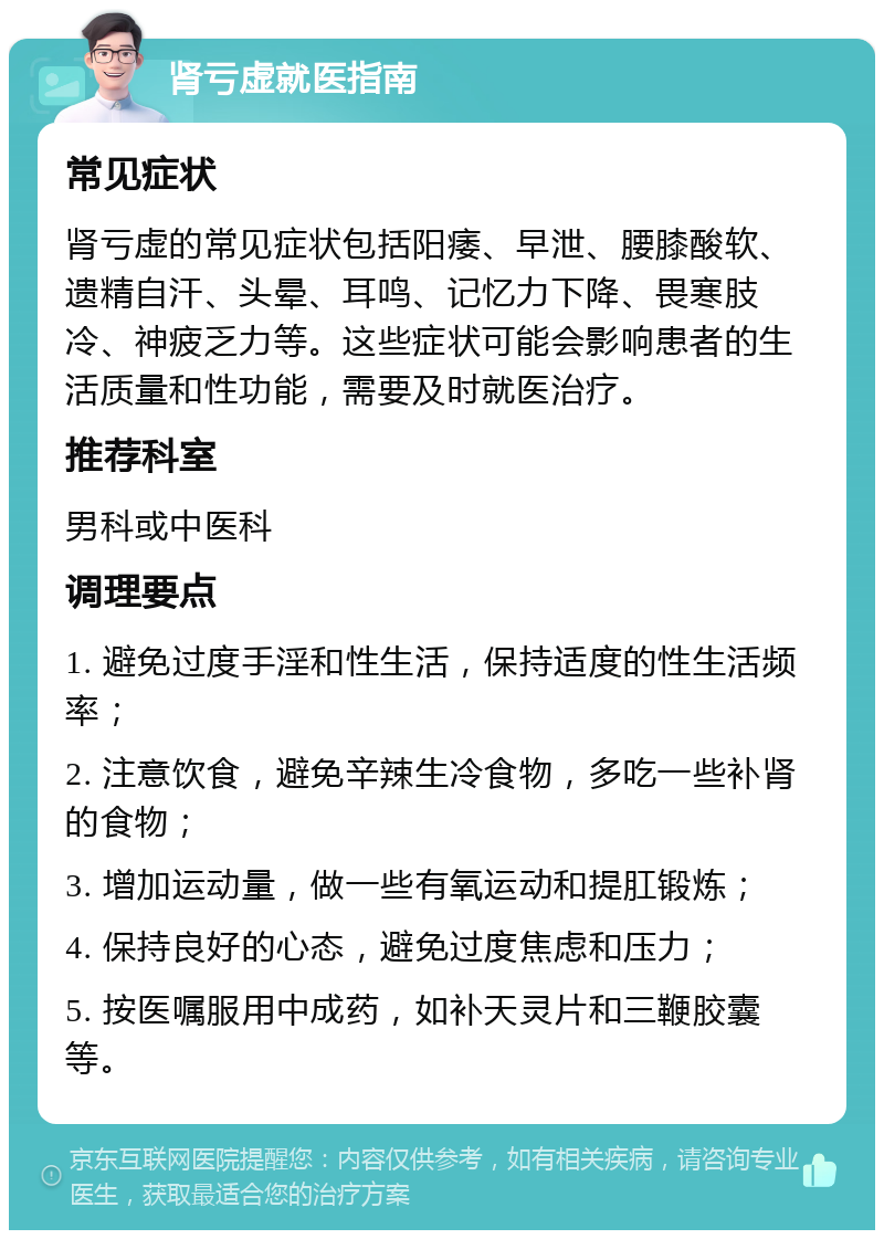 肾亏虚就医指南 常见症状 肾亏虚的常见症状包括阳痿、早泄、腰膝酸软、遗精自汗、头晕、耳鸣、记忆力下降、畏寒肢冷、神疲乏力等。这些症状可能会影响患者的生活质量和性功能，需要及时就医治疗。 推荐科室 男科或中医科 调理要点 1. 避免过度手淫和性生活，保持适度的性生活频率； 2. 注意饮食，避免辛辣生冷食物，多吃一些补肾的食物； 3. 增加运动量，做一些有氧运动和提肛锻炼； 4. 保持良好的心态，避免过度焦虑和压力； 5. 按医嘱服用中成药，如补天灵片和三鞭胶囊等。