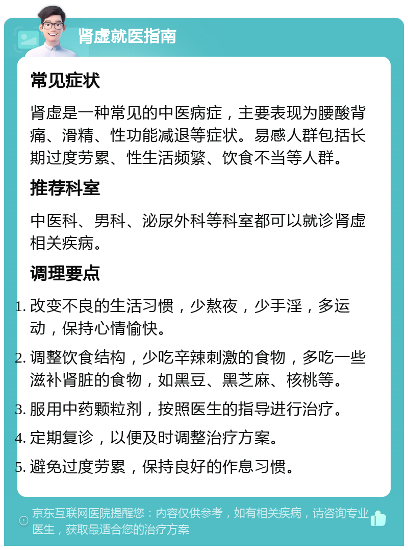 肾虚就医指南 常见症状 肾虚是一种常见的中医病症，主要表现为腰酸背痛、滑精、性功能减退等症状。易感人群包括长期过度劳累、性生活频繁、饮食不当等人群。 推荐科室 中医科、男科、泌尿外科等科室都可以就诊肾虚相关疾病。 调理要点 改变不良的生活习惯，少熬夜，少手淫，多运动，保持心情愉快。 调整饮食结构，少吃辛辣刺激的食物，多吃一些滋补肾脏的食物，如黑豆、黑芝麻、核桃等。 服用中药颗粒剂，按照医生的指导进行治疗。 定期复诊，以便及时调整治疗方案。 避免过度劳累，保持良好的作息习惯。