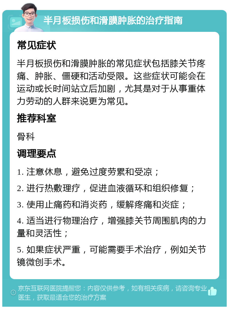 半月板损伤和滑膜肿胀的治疗指南 常见症状 半月板损伤和滑膜肿胀的常见症状包括膝关节疼痛、肿胀、僵硬和活动受限。这些症状可能会在运动或长时间站立后加剧，尤其是对于从事重体力劳动的人群来说更为常见。 推荐科室 骨科 调理要点 1. 注意休息，避免过度劳累和受凉； 2. 进行热敷理疗，促进血液循环和组织修复； 3. 使用止痛药和消炎药，缓解疼痛和炎症； 4. 适当进行物理治疗，增强膝关节周围肌肉的力量和灵活性； 5. 如果症状严重，可能需要手术治疗，例如关节镜微创手术。