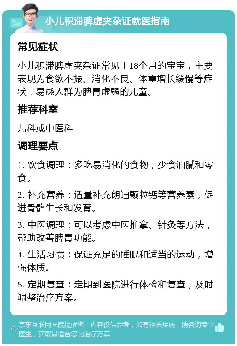 小儿积滞脾虚夹杂证就医指南 常见症状 小儿积滞脾虚夹杂证常见于18个月的宝宝，主要表现为食欲不振、消化不良、体重增长缓慢等症状，易感人群为脾胃虚弱的儿童。 推荐科室 儿科或中医科 调理要点 1. 饮食调理：多吃易消化的食物，少食油腻和零食。 2. 补充营养：适量补充朗迪颗粒钙等营养素，促进骨骼生长和发育。 3. 中医调理：可以考虑中医推拿、针灸等方法，帮助改善脾胃功能。 4. 生活习惯：保证充足的睡眠和适当的运动，增强体质。 5. 定期复查：定期到医院进行体检和复查，及时调整治疗方案。