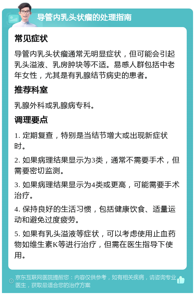 导管内乳头状瘤的处理指南 常见症状 导管内乳头状瘤通常无明显症状，但可能会引起乳头溢液、乳房肿块等不适。易感人群包括中老年女性，尤其是有乳腺结节病史的患者。 推荐科室 乳腺外科或乳腺病专科。 调理要点 1. 定期复查，特别是当结节增大或出现新症状时。 2. 如果病理结果显示为3类，通常不需要手术，但需要密切监测。 3. 如果病理结果显示为4类或更高，可能需要手术治疗。 4. 保持良好的生活习惯，包括健康饮食、适量运动和避免过度疲劳。 5. 如果有乳头溢液等症状，可以考虑使用止血药物如维生素K等进行治疗，但需在医生指导下使用。