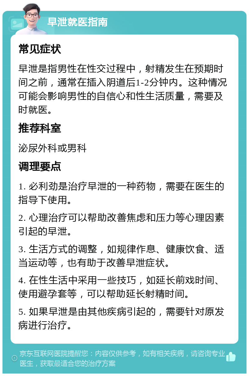 早泄就医指南 常见症状 早泄是指男性在性交过程中，射精发生在预期时间之前，通常在插入阴道后1-2分钟内。这种情况可能会影响男性的自信心和性生活质量，需要及时就医。 推荐科室 泌尿外科或男科 调理要点 1. 必利劲是治疗早泄的一种药物，需要在医生的指导下使用。 2. 心理治疗可以帮助改善焦虑和压力等心理因素引起的早泄。 3. 生活方式的调整，如规律作息、健康饮食、适当运动等，也有助于改善早泄症状。 4. 在性生活中采用一些技巧，如延长前戏时间、使用避孕套等，可以帮助延长射精时间。 5. 如果早泄是由其他疾病引起的，需要针对原发病进行治疗。