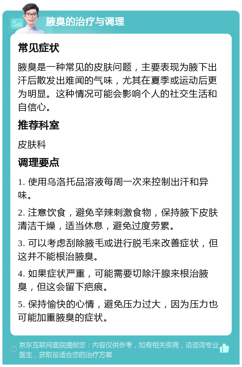 腋臭的治疗与调理 常见症状 腋臭是一种常见的皮肤问题，主要表现为腋下出汗后散发出难闻的气味，尤其在夏季或运动后更为明显。这种情况可能会影响个人的社交生活和自信心。 推荐科室 皮肤科 调理要点 1. 使用乌洛托品溶液每周一次来控制出汗和异味。 2. 注意饮食，避免辛辣刺激食物，保持腋下皮肤清洁干燥，适当休息，避免过度劳累。 3. 可以考虑刮除腋毛或进行脱毛来改善症状，但这并不能根治腋臭。 4. 如果症状严重，可能需要切除汗腺来根治腋臭，但这会留下疤痕。 5. 保持愉快的心情，避免压力过大，因为压力也可能加重腋臭的症状。