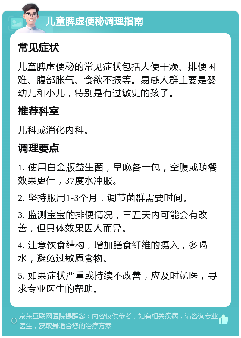 儿童脾虚便秘调理指南 常见症状 儿童脾虚便秘的常见症状包括大便干燥、排便困难、腹部胀气、食欲不振等。易感人群主要是婴幼儿和小儿，特别是有过敏史的孩子。 推荐科室 儿科或消化内科。 调理要点 1. 使用白金版益生菌，早晚各一包，空腹或随餐效果更佳，37度水冲服。 2. 坚持服用1-3个月，调节菌群需要时间。 3. 监测宝宝的排便情况，三五天内可能会有改善，但具体效果因人而异。 4. 注意饮食结构，增加膳食纤维的摄入，多喝水，避免过敏原食物。 5. 如果症状严重或持续不改善，应及时就医，寻求专业医生的帮助。