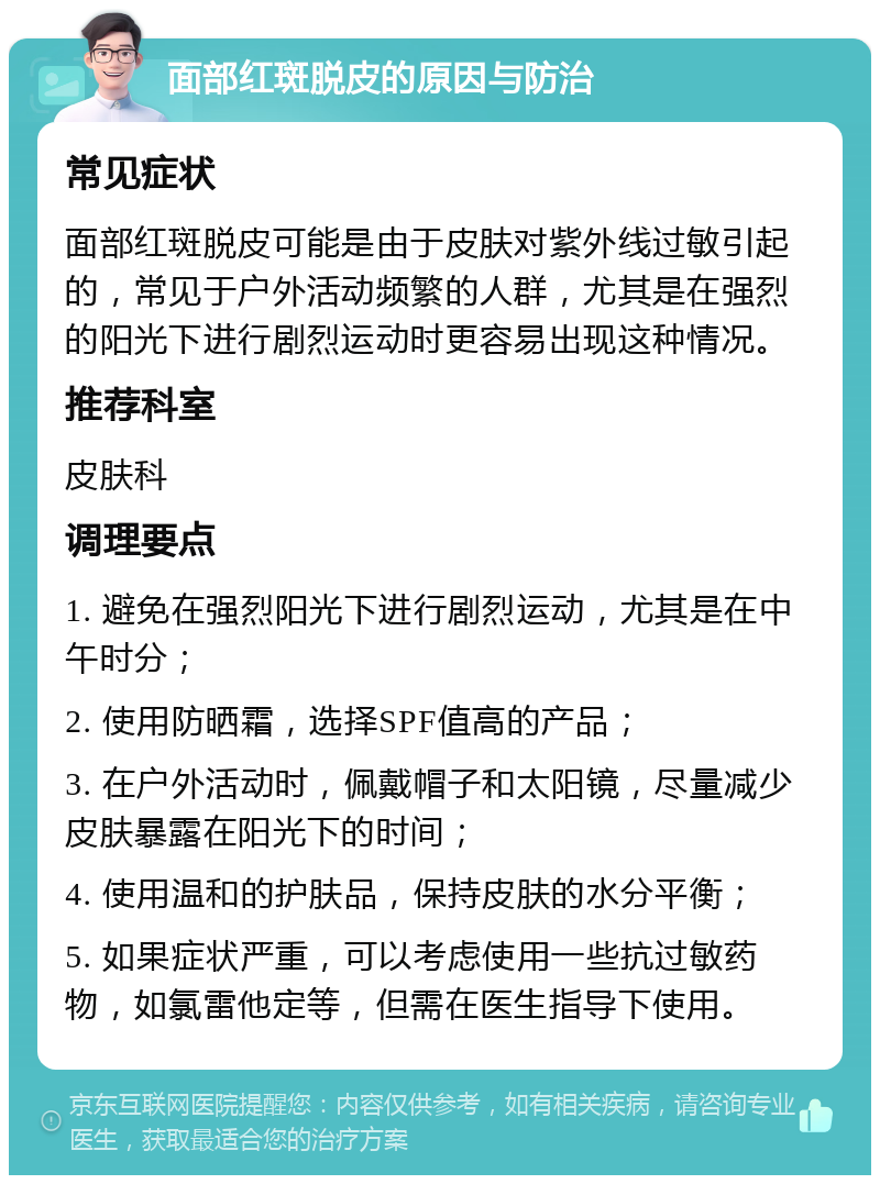 面部红斑脱皮的原因与防治 常见症状 面部红斑脱皮可能是由于皮肤对紫外线过敏引起的，常见于户外活动频繁的人群，尤其是在强烈的阳光下进行剧烈运动时更容易出现这种情况。 推荐科室 皮肤科 调理要点 1. 避免在强烈阳光下进行剧烈运动，尤其是在中午时分； 2. 使用防晒霜，选择SPF值高的产品； 3. 在户外活动时，佩戴帽子和太阳镜，尽量减少皮肤暴露在阳光下的时间； 4. 使用温和的护肤品，保持皮肤的水分平衡； 5. 如果症状严重，可以考虑使用一些抗过敏药物，如氯雷他定等，但需在医生指导下使用。