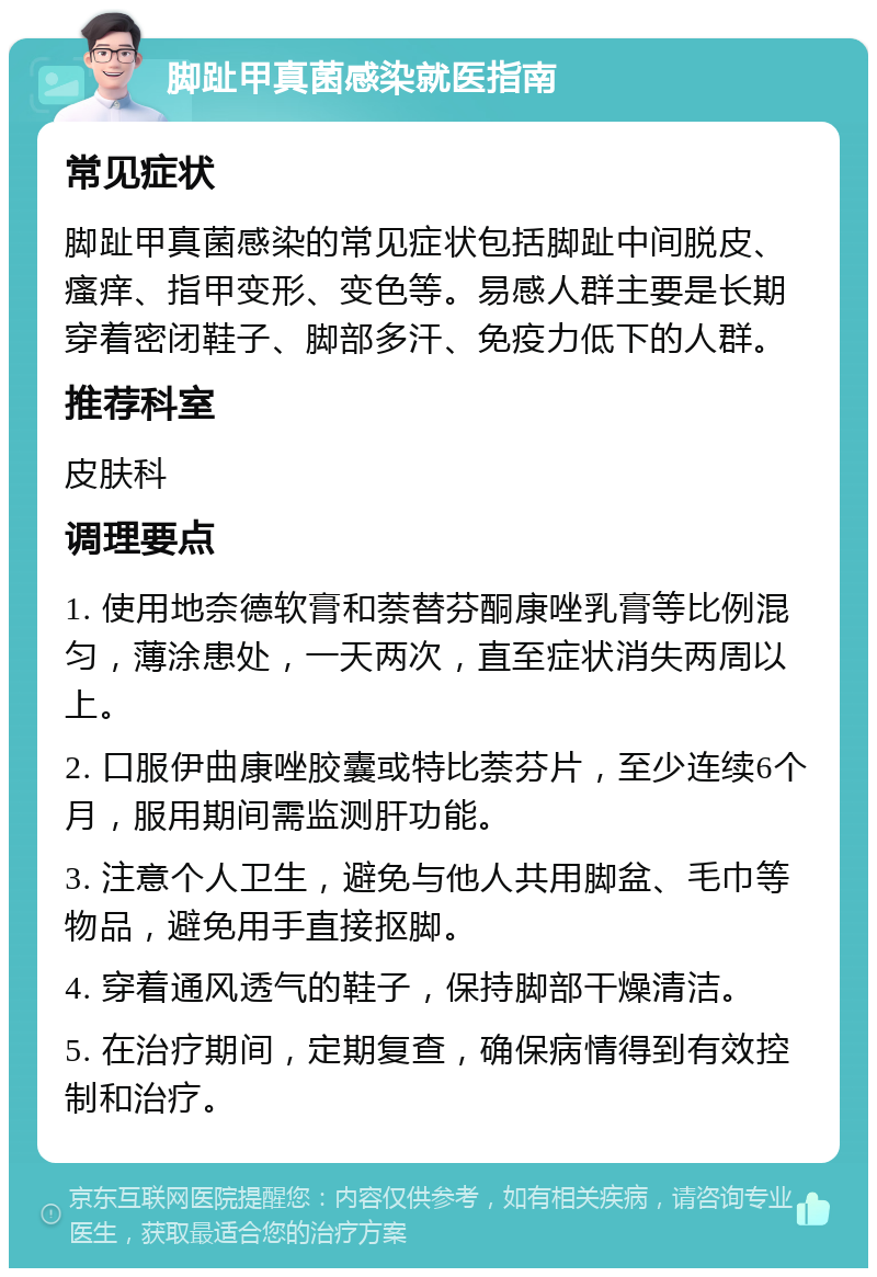 脚趾甲真菌感染就医指南 常见症状 脚趾甲真菌感染的常见症状包括脚趾中间脱皮、瘙痒、指甲变形、变色等。易感人群主要是长期穿着密闭鞋子、脚部多汗、免疫力低下的人群。 推荐科室 皮肤科 调理要点 1. 使用地奈德软膏和萘替芬酮康唑乳膏等比例混匀，薄涂患处，一天两次，直至症状消失两周以上。 2. 口服伊曲康唑胶囊或特比萘芬片，至少连续6个月，服用期间需监测肝功能。 3. 注意个人卫生，避免与他人共用脚盆、毛巾等物品，避免用手直接抠脚。 4. 穿着通风透气的鞋子，保持脚部干燥清洁。 5. 在治疗期间，定期复查，确保病情得到有效控制和治疗。