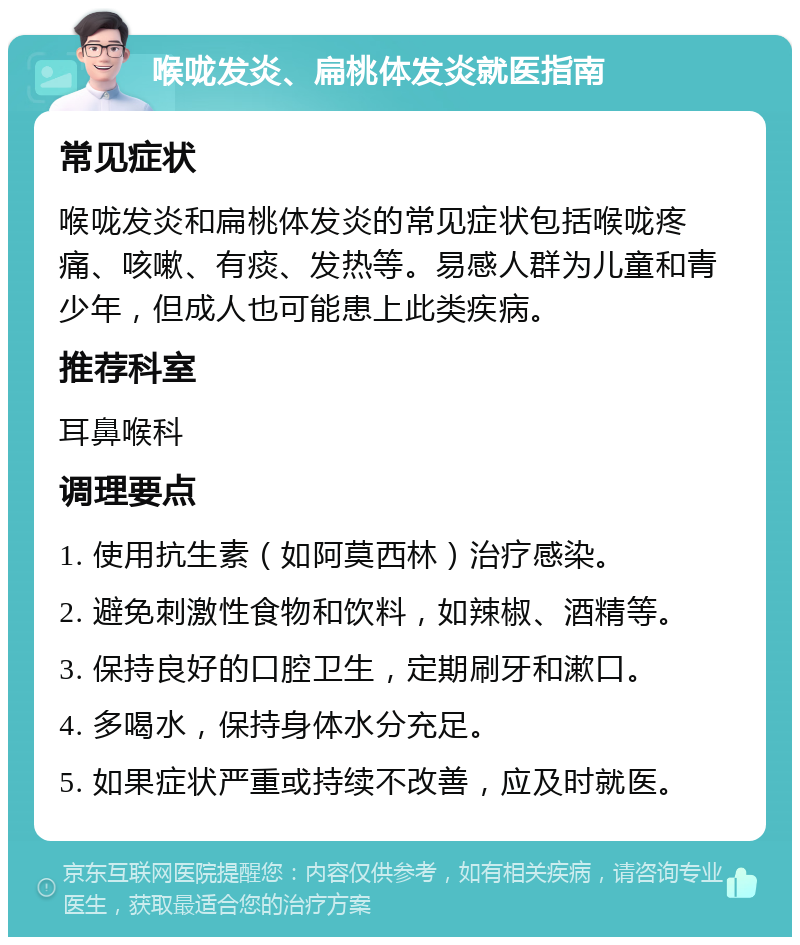 喉咙发炎、扁桃体发炎就医指南 常见症状 喉咙发炎和扁桃体发炎的常见症状包括喉咙疼痛、咳嗽、有痰、发热等。易感人群为儿童和青少年，但成人也可能患上此类疾病。 推荐科室 耳鼻喉科 调理要点 1. 使用抗生素（如阿莫西林）治疗感染。 2. 避免刺激性食物和饮料，如辣椒、酒精等。 3. 保持良好的口腔卫生，定期刷牙和漱口。 4. 多喝水，保持身体水分充足。 5. 如果症状严重或持续不改善，应及时就医。