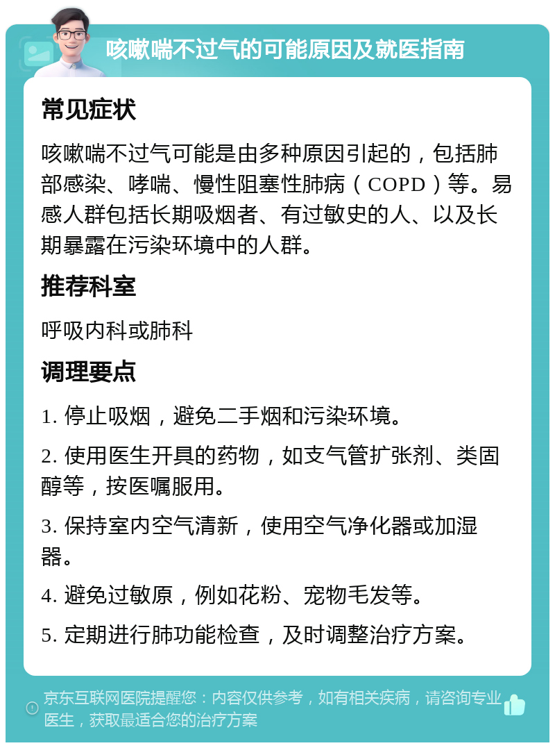 咳嗽喘不过气的可能原因及就医指南 常见症状 咳嗽喘不过气可能是由多种原因引起的，包括肺部感染、哮喘、慢性阻塞性肺病（COPD）等。易感人群包括长期吸烟者、有过敏史的人、以及长期暴露在污染环境中的人群。 推荐科室 呼吸内科或肺科 调理要点 1. 停止吸烟，避免二手烟和污染环境。 2. 使用医生开具的药物，如支气管扩张剂、类固醇等，按医嘱服用。 3. 保持室内空气清新，使用空气净化器或加湿器。 4. 避免过敏原，例如花粉、宠物毛发等。 5. 定期进行肺功能检查，及时调整治疗方案。