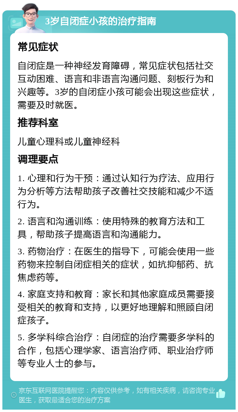 3岁自闭症小孩的治疗指南 常见症状 自闭症是一种神经发育障碍，常见症状包括社交互动困难、语言和非语言沟通问题、刻板行为和兴趣等。3岁的自闭症小孩可能会出现这些症状，需要及时就医。 推荐科室 儿童心理科或儿童神经科 调理要点 1. 心理和行为干预：通过认知行为疗法、应用行为分析等方法帮助孩子改善社交技能和减少不适行为。 2. 语言和沟通训练：使用特殊的教育方法和工具，帮助孩子提高语言和沟通能力。 3. 药物治疗：在医生的指导下，可能会使用一些药物来控制自闭症相关的症状，如抗抑郁药、抗焦虑药等。 4. 家庭支持和教育：家长和其他家庭成员需要接受相关的教育和支持，以更好地理解和照顾自闭症孩子。 5. 多学科综合治疗：自闭症的治疗需要多学科的合作，包括心理学家、语言治疗师、职业治疗师等专业人士的参与。