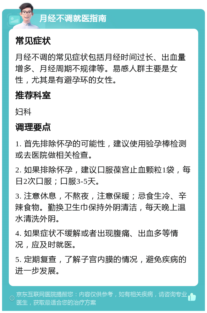 月经不调就医指南 常见症状 月经不调的常见症状包括月经时间过长、出血量增多、月经周期不规律等。易感人群主要是女性，尤其是有避孕环的女性。 推荐科室 妇科 调理要点 1. 首先排除怀孕的可能性，建议使用验孕棒检测或去医院做相关检查。 2. 如果排除怀孕，建议口服葆宫止血颗粒1袋，每日2次口服；口服3-5天。 3. 注意休息，不熬夜，注意保暖；忌食生冷、辛辣食物。勤换卫生巾保持外阴清洁，每天晚上温水清洗外阴。 4. 如果症状不缓解或者出现腹痛、出血多等情况，应及时就医。 5. 定期复查，了解子宫内膜的情况，避免疾病的进一步发展。