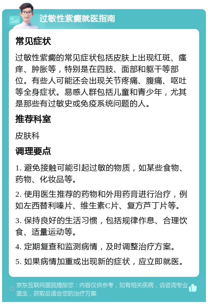 过敏性紫癜就医指南 常见症状 过敏性紫癜的常见症状包括皮肤上出现红斑、瘙痒、肿胀等，特别是在四肢、面部和躯干等部位。有些人可能还会出现关节疼痛、腹痛、呕吐等全身症状。易感人群包括儿童和青少年，尤其是那些有过敏史或免疫系统问题的人。 推荐科室 皮肤科 调理要点 1. 避免接触可能引起过敏的物质，如某些食物、药物、化妆品等。 2. 使用医生推荐的药物和外用药膏进行治疗，例如左西替利嗪片、维生素C片、复方芦丁片等。 3. 保持良好的生活习惯，包括规律作息、合理饮食、适量运动等。 4. 定期复查和监测病情，及时调整治疗方案。 5. 如果病情加重或出现新的症状，应立即就医。