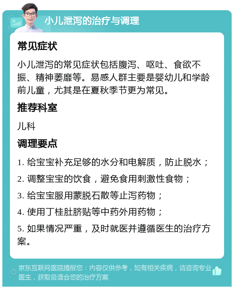 小儿泄泻的治疗与调理 常见症状 小儿泄泻的常见症状包括腹泻、呕吐、食欲不振、精神萎靡等。易感人群主要是婴幼儿和学龄前儿童，尤其是在夏秋季节更为常见。 推荐科室 儿科 调理要点 1. 给宝宝补充足够的水分和电解质，防止脱水； 2. 调整宝宝的饮食，避免食用刺激性食物； 3. 给宝宝服用蒙脱石散等止泻药物； 4. 使用丁桂肚脐贴等中药外用药物； 5. 如果情况严重，及时就医并遵循医生的治疗方案。