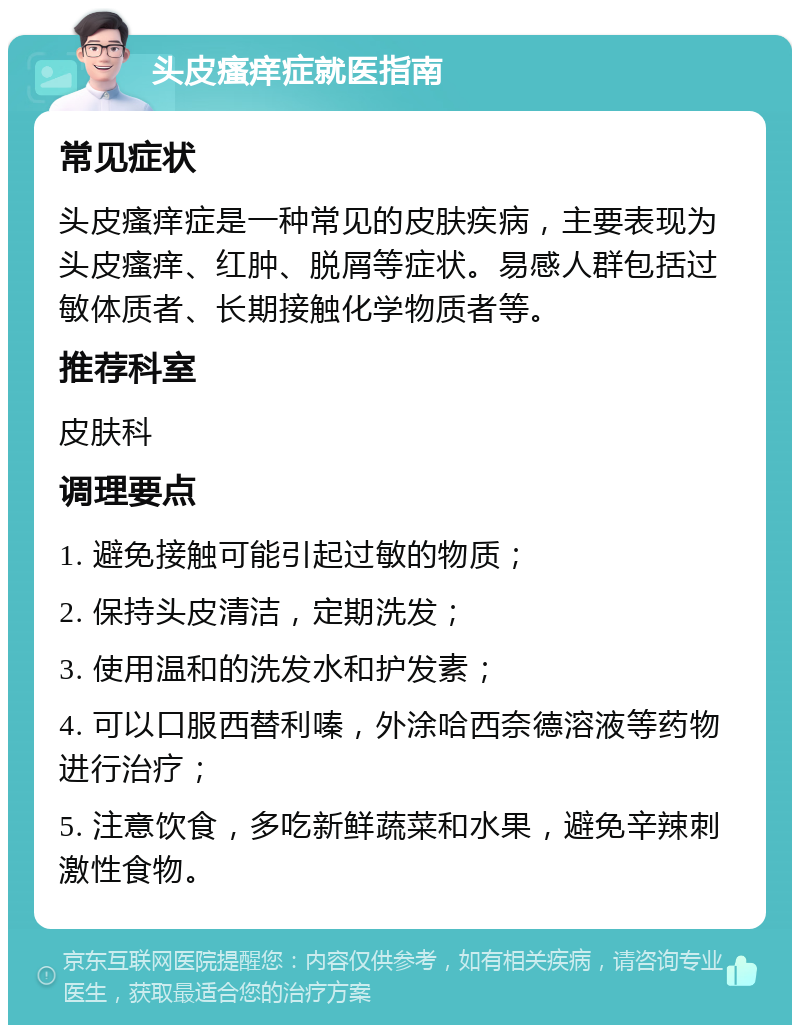 头皮瘙痒症就医指南 常见症状 头皮瘙痒症是一种常见的皮肤疾病，主要表现为头皮瘙痒、红肿、脱屑等症状。易感人群包括过敏体质者、长期接触化学物质者等。 推荐科室 皮肤科 调理要点 1. 避免接触可能引起过敏的物质； 2. 保持头皮清洁，定期洗发； 3. 使用温和的洗发水和护发素； 4. 可以口服西替利嗪，外涂哈西奈德溶液等药物进行治疗； 5. 注意饮食，多吃新鲜蔬菜和水果，避免辛辣刺激性食物。