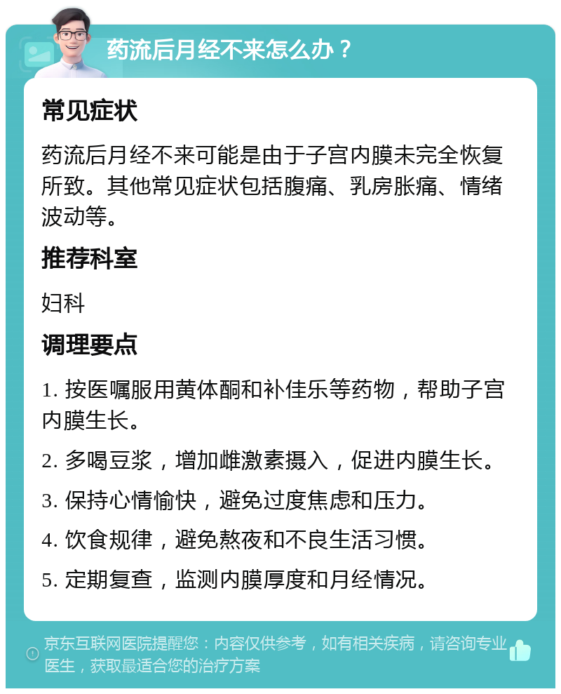 药流后月经不来怎么办？ 常见症状 药流后月经不来可能是由于子宫内膜未完全恢复所致。其他常见症状包括腹痛、乳房胀痛、情绪波动等。 推荐科室 妇科 调理要点 1. 按医嘱服用黄体酮和补佳乐等药物，帮助子宫内膜生长。 2. 多喝豆浆，增加雌激素摄入，促进内膜生长。 3. 保持心情愉快，避免过度焦虑和压力。 4. 饮食规律，避免熬夜和不良生活习惯。 5. 定期复查，监测内膜厚度和月经情况。